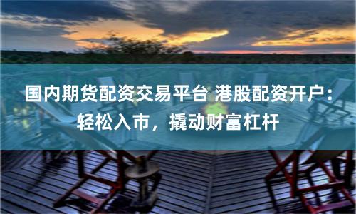 國內期貨配資交易平臺 港股配資開戶：輕松入市，撬動財富杠桿